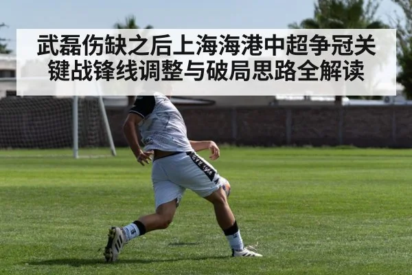 武磊伤缺之后上海海港中超争冠关键战锋线调整与破局思路全解读